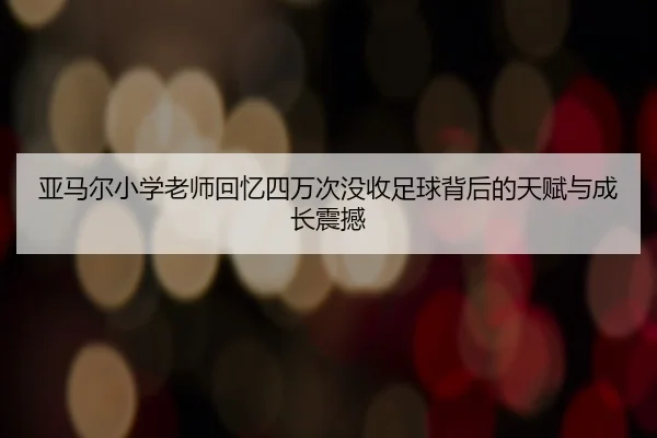 亚马尔小学老师回忆四万次没收足球背后的天赋与成长震撼 - MKSPORTS